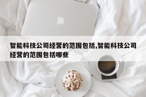 智能科技公司经营的范围包括,智能科技公司经营的范围包括哪些