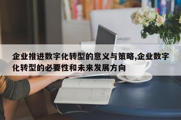 企业推进数字化转型的意义与策略,企业数字化转型的必要性和未来发展方向