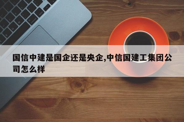 国信中建是国企还是央企,中信国建工集团公司怎么样