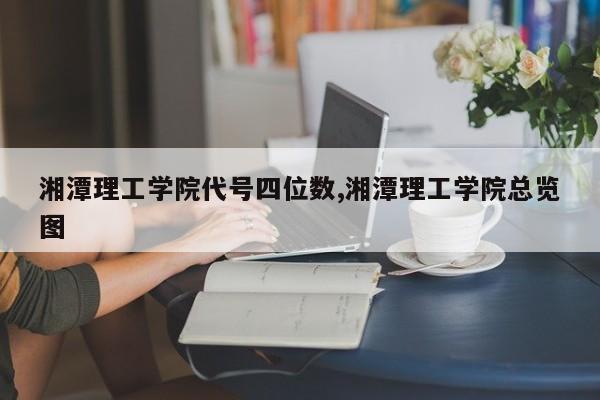 湘潭理工学院代号四位数,湘潭理工学院总览图