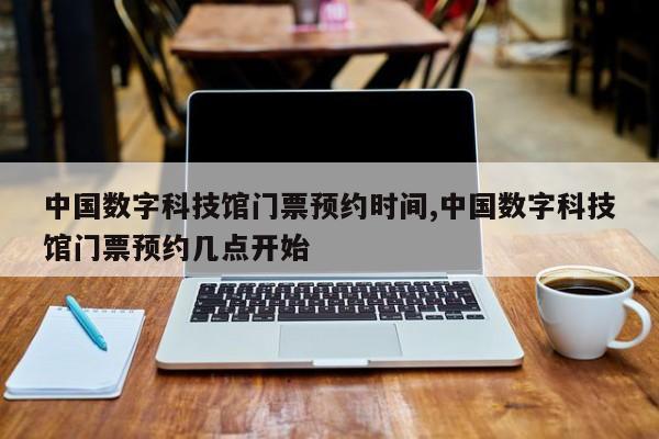 中国数字科技馆门票预约时间,中国数字科技馆门票预约几点开始