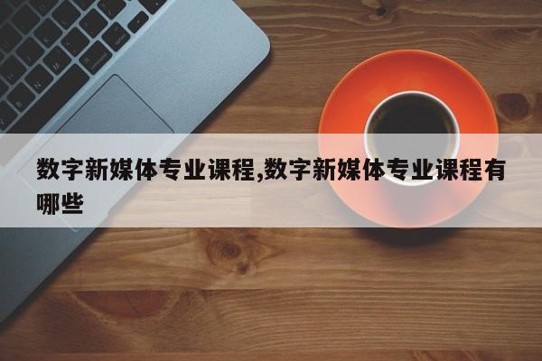 数字新媒体专业课程,数字新媒体专业课程有哪些