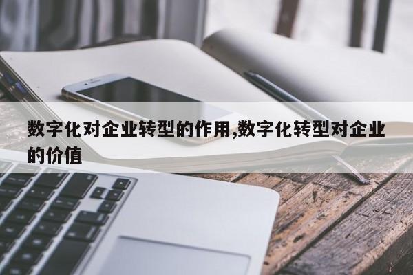 数字化对企业转型的作用,数字化转型对企业的价值